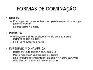 • DIRETA
– Com agentes metropolitanos ocupando os principais cargos
governamentais.
– Ex: Inglaterra na Índia.
• INDIRETA
– Aliança com elites locais, mantendo uma aparente
independência política.
– Ex: EUA na América Central
• IMPERIALISMO NA ÁFRICA
– Início: segunda metade do século XIX
– Ponto máximo: “Conferência de Berlim
– Objetivo: delimitar fronteiras coloniais e normas a serem
seguidas pelas potências colonizadoras.
FORMAS DE DOMINAÇÃO
 