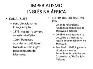 IMPERIALISMO
INGLÊS NA ÁFRICA
• CANAL SUEZ
– controle acionário:
França e Egito;
– 1875: Inglaterra compra
as ações do Egito
– 1904: franceses
abandonam o Egito em
troca de auxílio inglês
para conquista do
Marrocos.
• GUERRA DOS BÔERES (1899-
1902)
– Colonos holandeses
fundam as Repúblicas de
Transvaal e Orange;
– Conflito inicia quando se
descobre diamantes na
região de Joanesburgo, no
Transvaal;
– Resultado: 1902 Inglaterra
vitoriosa anexa as
Repúblicas às colônias do
Cabo e Natal/ União Sul-
Africana
 