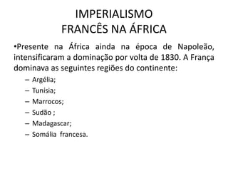 IMPERIALISMO
FRANCÊS NA ÁFRICA
•Presente na África ainda na época de Napoleão,
intensificaram a dominação por volta de 1830. A França
dominava as seguintes regiões do continente:
– Argélia;
– Tunísia;
– Marrocos;
– Sudão ;
– Madagascar;
– Somália francesa.
 