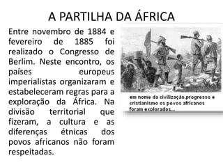 A PARTILHA DA ÁFRICA
Entre novembro de 1884 e
fevereiro de 1885 foi
realizado o Congresso de
Berlim. Neste encontro, os
países europeus
imperialistas organizaram e
estabeleceram regras para a
exploração da África. Na
divisão territorial que
fizeram, a cultura e as
diferenças étnicas dos
povos africanos não foram
respeitadas.
 