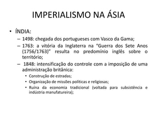 IMPERIALISMO NA ÁSIA
• ÍNDIA:
– 1498: chegada dos portugueses com Vasco da Gama;
– 1763: a vitória da Inglaterra na “Guerra dos Sete Anos
(1756/1763)” resulta no predomínio inglês sobre o
território;
– 1848: intensificação do controle com a imposição de uma
administração britânica:
• Construção de estradas;
• Organização de missões políticas e religiosas;
• Ruína da economia tradicional (voltada para subsistência e
indústria manufatureira);
 
