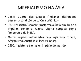 IMPERIALISMO NA ÁSIA
• 1857: Guerra dos Cipaios (indianos derrotados
passam a condição de colônia britânica)
• 1876: Ministro Disraeli transforma a Índia em área do
Império, sendo a rainha Vitória coroada como
“Imperatriz da Índia”.
• Outras regiões colonizadas pela Inglaterra: Tibete,
Afeganistão, Austrália e ilhas vizinhas;
• 1900: Inglaterra é o maior Império do mundo.
 