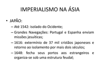 IMPERIALISMO NA ÁSIA
• JAPÃO:
– Até 1542: isolado do Ocidente;
– Grandes Navegações: Portugal e Espanha enviam
missões jesuíticas;
– 1616: extermínio de 37 mil cristãos japoneses e
retorno ao isolamento por mais dois séculos;
– 1648: fecha seus portos aos estrangeiros e
organiza-se sob uma estrutura feudal;
 