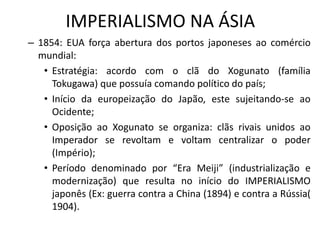 IMPERIALISMO NA ÁSIA
– 1854: EUA força abertura dos portos japoneses ao comércio
mundial:
• Estratégia: acordo com o clã do Xogunato (família
Tokugawa) que possuía comando político do país;
• Início da europeização do Japão, este sujeitando-se ao
Ocidente;
• Oposição ao Xogunato se organiza: clãs rivais unidos ao
Imperador se revoltam e voltam centralizar o poder
(Império);
• Período denominado por “Era Meiji” (industrialização e
modernização) que resulta no início do IMPERIALISMO
japonês (Ex: guerra contra a China (1894) e contra a Rússia(
1904).
 