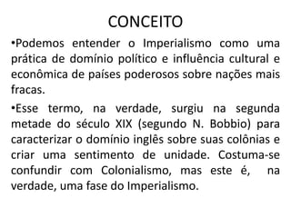 CONCEITO
•Podemos entender o Imperialismo como uma
prática de domínio político e influência cultural e
econômica de países poderosos sobre nações mais
fracas.
•Esse termo, na verdade, surgiu na segunda
metade do século XIX (segundo N. Bobbio) para
caracterizar o domínio inglês sobre suas colônias e
criar uma sentimento de unidade. Costuma-se
confundir com Colonialismo, mas este é, na
verdade, uma fase do Imperialismo.
 
