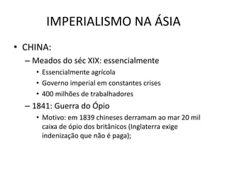 IMPERIALISMO NA ÁSIA
• CHINA:
– Meados do séc XIX: essencialmente
• Essencialmente agrícola
• Governo imperial em constantes crises
• 400 milhões de trabalhadores
– 1841: Guerra do Ópio
• Motivo: em 1839 chineses derramam ao mar 20 mil
caixa de ópio dos britânicos (Inglaterra exige
indenização que não é paga);
 