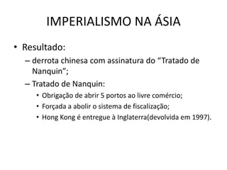 IMPERIALISMO NA ÁSIA
• Resultado:
– derrota chinesa com assinatura do “Tratado de
Nanquin”;
– Tratado de Nanquin:
• Obrigação de abrir 5 portos ao livre comércio;
• Forçada a abolir o sistema de fiscalização;
• Hong Kong é entregue à Inglaterra(devolvida em 1997).
 