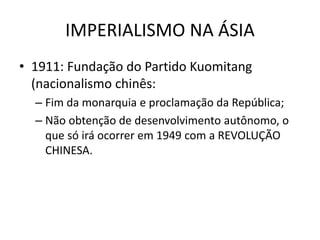 IMPERIALISMO NA ÁSIA
• 1911: Fundação do Partido Kuomitang
(nacionalismo chinês:
– Fim da monarquia e proclamação da República;
– Não obtenção de desenvolvimento autônomo, o
que só irá ocorrer em 1949 com a REVOLUÇÃO
CHINESA.
 