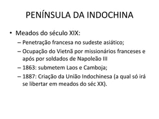 PENÍNSULA DA INDOCHINA
• Meados do século XIX:
– Penetração francesa no sudeste asiático;
– Ocupação do Vietnã por missionários franceses e
após por soldados de Napoleão III
– 1863: submetem Laos e Camboja;
– 1887: Criação da União Indochinesa (a qual só irá
se libertar em meados do séc XX).
 