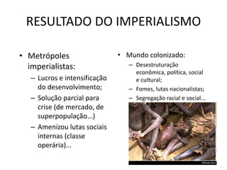 RESULTADO DO IMPERIALISMO
• Metrópoles
imperialistas:
– Lucros e intensificação
do desenvolvimento;
– Solução parcial para
crise (de mercado, de
superpopulação...)
– Amenizou lutas sociais
internas (classe
operária)...
• Mundo colonizado:
– Desestruturação
econômica, política, social
e cultural;
– Fomes, lutas nacionalistas;
– Segregação racial e social...
CONDUZIU O MUNDO A 1ª
GUERRA MUNDIAL.
 