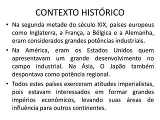 CONTEXTO HISTÓRICO
• Na segunda metade do século XIX, países europeus
como Inglaterra, a França, a Bélgica e a Alemanha,
eram considerados grandes potências industriais.
• Na América, eram os Estados Unidos quem
apresentavam um grande desenvolvimento no
campo industrial. Na Ásia, O Japão também
despontava como potência regional.
• Todos estes países exerceram atitudes imperialistas,
pois estavam interessados em formar grandes
impérios econômicos, levando suas áreas de
influência para outros continentes.
 
