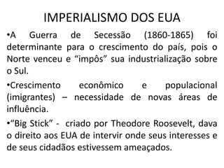 IMPERIALISMO DOS EUA
•A Guerra de Secessão (1860-1865) foi
determinante para o crescimento do país, pois o
Norte venceu e “impôs” sua industrialização sobre
o Sul.
•Crescimento econômico e populacional
(imigrantes) – necessidade de novas áreas de
influência.
•“Big Stick” - criado por Theodore Roosevelt, dava
o direito aos EUA de intervir onde seus interesses e
de seus cidadãos estivessem ameaçados.
 