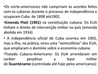 •Os norte-americanos não cumpriram os acordos feitos
com os cubanos durante o processo de independência e
ocuparam Cuba de 1898 até1902.
•Emenda Platt (1901) na constituição cubana: Os EUA
tinham o direito de intervenção militar no país (emenda
abolida em 1934)
• A independência oficial de Cuba ocorreu em 1902,
mas a ilha, na prática, virou uma "semicolônia" dos EUA,
que ampliaram o domínio sobre a economia cubana.
•Tratado Cubano-Americano: Os EUA arrendaram em
caráter perpétuo a base militar
de Guantánamo (controlada até hoje pelos americanos)
 
