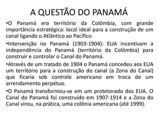 A QUESTÃO DO PANAMÁ
•O Panamá era território da Colômbia, com grande
importância estratégica: local ideal para a construção de um
canal ligando o Atlântico ao Pacífico
•Intervenção no Panamá (1903-1904): EUA incentivam a
independência do Panamá (território da Colômbia) para
construir e controlar o Canal do Panamá.
•Através de um tratado de 1904 o Panamá concedeu aos EUA
um território para a construção do canal (a Zona do Canal)
que ficaria sob controle americano em troca de um
arrendamento perpétuo.
•O Panamá transformou-se em um protetorado dos EUA. O
Canal do Panamá foi construído em 1907-1914 e a Zona do
Canal virou, na prática, uma colônia americana (até 1999).
 