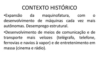 CONTEXTO HISTÓRICO
•Expansão da maquinofatura, com o
desenvolvimento de máquinas cada vez mais
autônomas. Desemprego estrutural.
•Desenvolvimento de meios de comunicação e de
transporte mais velozes (telégrafo, telefone,
ferrovias e navios à vapor) e de entretenimento em
massa (cinema e rádio).
 