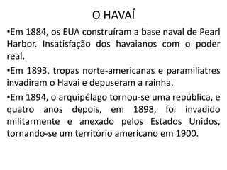 O HAVAÍ
•Em 1884, os EUA construíram a base naval de Pearl
Harbor. Insatisfação dos havaianos com o poder
real.
•Em 1893, tropas norte-americanas e paramiliatres
invadiram o Havai e depuseram a rainha.
•Em 1894, o arquipélago tornou-se uma república, e
quatro anos depois, em 1898, foi invadido
militarmente e anexado pelos Estados Unidos,
tornando-se um território americano em 1900.
 