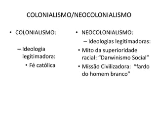 COLONIALISMO/NEOCOLONIALISMO
• COLONIALISMO:
– Ideologia
legitimadora:
• Fé católica
• NEOCOLONIALISMO:
– Ideologias legitimadoras:
• Mito da superioridade
racial: “Darwinismo Social”
• Missão Civilizadora: “fardo
do homem branco”
 