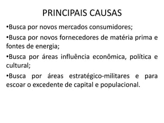PRINCIPAIS CAUSAS
•Busca por novos mercados consumidores;
•Busca por novos fornecedores de matéria prima e
fontes de energia;
•Busca por áreas influência econômica, política e
cultural;
•Busca por áreas estratégico-militares e para
escoar o excedente de capital e populacional.
 
