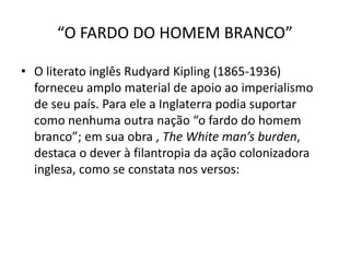 “O FARDO DO HOMEM BRANCO”
• O literato inglês Rudyard Kipling (1865-1936)
forneceu amplo material de apoio ao imperialismo
de seu país. Para ele a Inglaterra podia suportar
como nenhuma outra nação “o fardo do homem
branco”; em sua obra , The White man’s burden,
destaca o dever à filantropia da ação colonizadora
inglesa, como se constata nos versos:
 