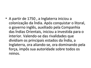 • A partir de 1750 , a Inglaterra iniciou a
  colonização da Índia. Após conquistar o litoral,
  o governo inglês, auxiliado pela Companhia
  das Índias Orientais, iniciou a investida para o
  interior. Valendo-se das rivalidades que
  dividiam os principais estados da Índia, a
  Inglaterra, ora aliando-se, ora dominando pela
  força, impôs sua autoridade sobre todos os
  reinos.
 