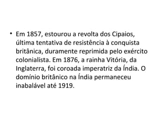• Em 1857, estourou a revolta dos Cipaios,
  última tentativa de resistência à conquista
  britânica, duramente reprimida pelo exército
  colonialista. Em 1876, a rainha Vitória, da
  Inglaterra, foi coroada imperatriz da Índia. O
  domínio britânico na Índia permaneceu
  inabalável até 1919.
 