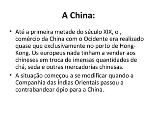 A China:
• Até a primeira metade do século XIX, o ,
  comércio da China com o Ocidente era realizado
  quase que exclusivamente no porto de Hong-
  Kong. Os europeus nada tinham a vender aos
  chineses em troca de imensas quantidades de
  chá, seda e outras mercadorias chinesas.
• A situação começou a se modificar quando a
  Companhia das Índias Orientais passou a
  contrabandear ópio para a China.
 