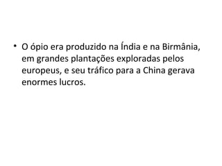 • O ópio era produzido na Índia e na Birmânia,
  em grandes plantações exploradas pelos
  europeus, e seu tráfico para a China gerava
  enormes lucros.
 