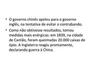 • O governo chinês apelou para o governo
  inglês, na tentativa de evitar o contrabando.
• Como não obtivesse resultados, tomou
  medidas mais enérgicas: em 1839, na cidade
  de Cantão, foram queimadas 20.000 caixas de
  ópio. A Inglaterra reagiu prontamente,
  declarando guerra à China.
 