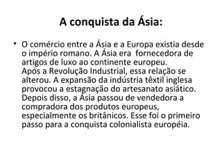 A conquista da Ásia:
• O comércio entre a Ásia e a Europa existia desde
  o império romano. A Ásia era fornecedora de
  artigos de luxo ao continente europeu.
  Após a Revolução Industrial, essa relação se
  alterou. A expansão da indústria têxtil inglesa
  provocou a estagnação do artesanato asiático.
  Depois disso, a Ásia passou de vendedora a
  compradora dos produtos europeus,
  especialmente os britânicos. Esse foi o primeiro
  passo para a conquista colonialista européia.
 