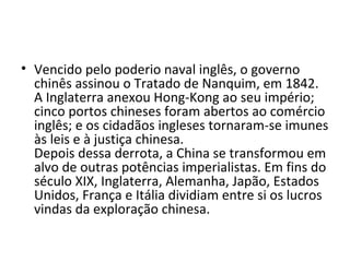 • Vencido pelo poderio naval inglês, o governo
  chinês assinou o Tratado de Nanquim, em 1842.
  A Inglaterra anexou Hong-Kong ao seu império;
  cinco portos chineses foram abertos ao comércio
  inglês; e os cidadãos ingleses tornaram-se imunes
  às leis e à justiça chinesa.
  Depois dessa derrota, a China se transformou em
  alvo de outras potências imperialistas. Em fins do
  século XIX, Inglaterra, Alemanha, Japão, Estados
  Unidos, França e Itália dividiam entre si os lucros
  vindas da exploração chinesa.
 