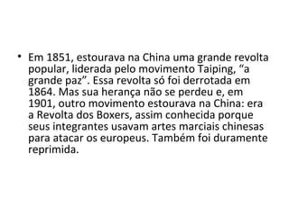 • Em 1851, estourava na China uma grande revolta
  popular, liderada pelo movimento Taiping, “a
  grande paz”. Essa revolta só foi derrotada em
  1864. Mas sua herança não se perdeu e, em
  1901, outro movimento estourava na China: era
  a Revolta dos Boxers, assim conhecida porque
  seus integrantes usavam artes marciais chinesas
  para atacar os europeus. Também foi duramente
  reprimida.
 