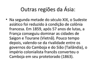 Outras regiões da Ásia:
• Na segunda metade do século XIX, o Sudeste
  asiático foi reduzido à condição de colônia
  francesa. Em 1859, após 57 anos de lutas, a
  França conseguiu dominar as cidades de
  Saigon e Tourane (Vietnã). Pouco tempo
  depois, valendo-se da rivalidade entre os
  governos do Camboja e do Sião (Tailândia), o
  império colonialista francês converteu o
  Camboja em seu protetorado (1863).
 