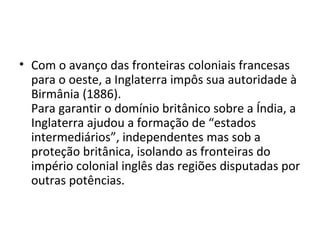 • Com o avanço das fronteiras coloniais francesas
  para o oeste, a Inglaterra impôs sua autoridade à
  Birmânia (1886).
  Para garantir o domínio britânico sobre a Índia, a
  Inglaterra ajudou a formação de “estados
  intermediários”, independentes mas sob a
  proteção britânica, isolando as fronteiras do
  império colonial inglês das regiões disputadas por
  outras potências.
 