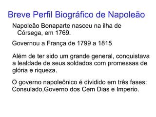 Breve Perfil Biográfico de Napoleão Napole ã o Bonaparte nasceu na ilha de C ó rsega , em 1769. Governou a França de 1799 a 1815 Além de ter sido um grande general, conquistava a lealdade de seus soldados com promessas de glória e riqueza. O governo napoleônico é dividido em três fases: Consulado,Governo dos Cem Dias e Imperio. 