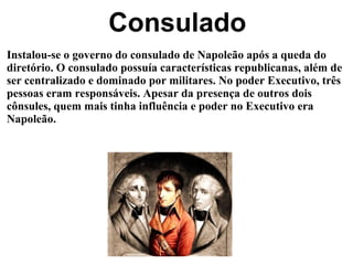 Consulado Instalou-se o governo do consulado de Napoleão após a queda do diretório. O consulado possuía características republicanas, além de ser centralizado e dominado por militares. No poder Executivo, três pessoas eram responsáveis. Apesar da presença de outros dois cônsules, quem mais tinha influência e poder no Executivo era Napoleão. 