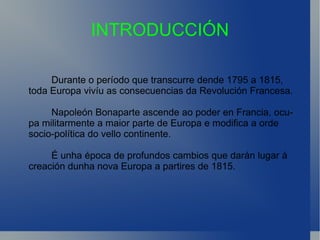 INTRODUCCIÓN Durante o período que transcurre dende 1795 a 1815,  toda Europa vivíu as consecuencias da Revolución Francesa. Napoleón Bonaparte ascende ao poder en Francia, ocupa militarmente a maior parte de Europa e modifica a orde  socio-política do vello continente. É unha época de profundos cambios que darán lugar á creación dunha nova Europa a partires de 1815. 