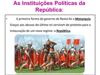 As Instituições Políticas da 
República: 
• A primeira forma do governo de Roma foi a Monarquia. 
Graças aos abusos do último rei serviram de pretexto para a 
instauração de um novo regime: a República. 
 