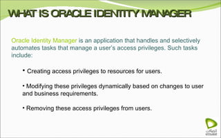 WHAT IS ORACLE IDENTITY MANAGER Oracle Identity Manager  is an application that handles and selectively automates tasks that manage a user’s access privileges. Such tasks include: Creating access privileges to resources for users. Modifying these privileges dynamically based on changes to user and business requirements. Removing these access privileges from users. 