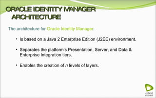 ORACLE IDENTITY MANAGER ARCHITECTURE The architecture for  Oracle Identity Manager : Is based on a Java 2 Enterprise Edition (J2EE) environment. Separates the platform’s Presentation, Server, and Data & Enterprise Integration tiers. Enables the creation of  n  levels of layers.  
