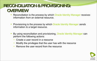 RECONCILIATION & PROVISIONING: OVERVIEW Reconciliation is the process by which  Oracle Identity Manager  receives  information  from  an external resource. Provisioning is the process by which  Oracle Identity Manager  sends  information  to  a target resource. By using reconciliation and provisioning,  Oracle Identity Manager  can perform the following actions: Create a user record in a resource Modify the privileges that the user has with the resource Remove the user record from the resource 