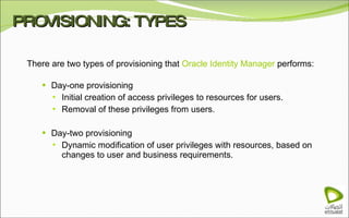 PROVISIONING: TYPES There are two types of provisioning that  Oracle Identity Manager  performs: Day-one provisioning Initial creation of access privileges to resources for users. Removal of these privileges from users. Day-two provisioning Dynamic modification of user privileges with resources, based on changes to user and business requirements. 