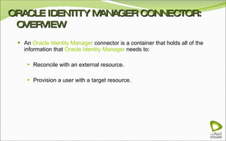 ORACLE IDENTITY MANAGER CONNECTOR: OVERVIEW An  Oracle Identity Manager  connector is a container that holds all of the information that  Oracle Identity Manager  needs to: Reconcile with an external resource. Provision a user with a target resource. 