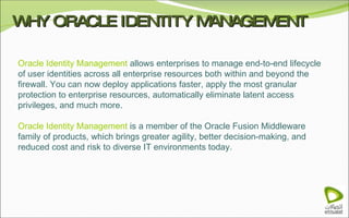 WHY ORACLE IDENTITY MANAGEMENT Oracle Identity Management  allows enterprises to manage end-to-end lifecycle of user identities across all enterprise resources both within and beyond the firewall. You can now deploy applications faster, apply the most granular protection to enterprise resources, automatically eliminate latent access privileges, and much more. Oracle Identity Management  is a member of the Oracle Fusion Middleware family of products, which brings greater agility, better decision-making, and reduced cost and risk to diverse IT environments today. 