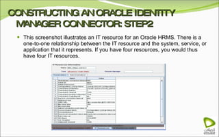 CONSTRUCTING AN ORACLE IDENTITY MANAGER CONNECTOR: STEP2 This screenshot illustrates an IT resource for an Oracle HRMS. There is a one-to-one relationship between the IT resource and the system, service, or application that it represents. If you have four resources, you would thus have four IT resources. 