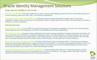 Oracle Identity Management Solutions Single Sign-On and Web Access Control: Oracle Access Manager  (Protecting resources at a point of access and delegating authentication and authorization decisions to a central authority, help secure web, J2EE  and enterprise applications). Oracle Enterprise Single Sign-On Suite Plus  (Enterprise users can enjoy the benefits of single sign-on to all of their applications, whether they are connected to the corporate network, traveling away from the office, roaming between computers or working at a shared workstation). Directory Services: Oracle Internet Directory  (Is an LDAP v3 compliant directory with meta-directory capabilities. It is built on the industry leading Oracle database and is fully integrated into Oracle Fusion Middleware and Oracle Applications). Oracle Virtual Directory  (Creating a secure application environment requires integration of existing user identity information. For some companies, that information is contained in databases. Others use LDAP directories or Windows Domains. For most, this information is scattered across multiple locations and multiple services, provides Internet and industry-standard LDAP and XML views of existing enterprise identity information, without synchronizing or moving data from its native locations). Oracle Directory Server Enterprise Edition  (Formerly “SUN Directory Server Enterprise Edition” is the best known directory server with proven large deployments in carrier and enterprise environments. It is also the most supported directory by ISVs, so it is ideal for heterogeneous environments. ODSEE provides a core directory service with embedded database, directory proxy, Active Directory (AD) synchronization and a Web administration console). Oracle Authentication Services for Operating Systems  (Oracle Authentication Services for Operating Systems provides centralized authentication and account management for Unix and Linux platforms. This page contains information to get you started with Oracle Authentication Services for Operating Systems.). 
