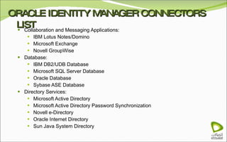 ORACLE IDENTITY MANAGER CONNECTORS LIST Collaboration and Messaging Applications: IBM Lotus Notes/Domino Microsoft Exchange Novell GroupWise Database: IBM DB2/UDB Database Microsoft SQL Server Database Oracle Database Sybase ASE Database Directory Services: Microsoft Active Directory Microsoft Active Directory Password Synchronization Novell e-Directory Oracle Internet Directory Sun Java System Directory 