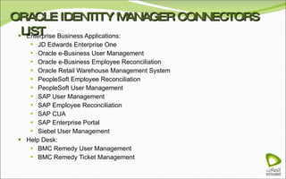 ORACLE IDENTITY MANAGER CONNECTORS LIST Enterprise Business Applications: JD Edwards Enterprise One Oracle e-Business User Management Oracle e-Business Employee Reconciliation Oracle Retail Warehouse Management System PeopleSoft Employee Reconciliation PeopleSoft User Management SAP User Management SAP Employee Reconciliation SAP CUA SAP Enterprise Portal Siebel User Management Help Desk: BMC Remedy User Management BMC Remedy Ticket Management 