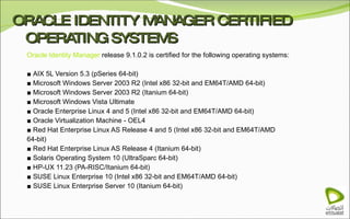 ORACLE IDENTITY MANAGER CERTIFIED OPERATING SYSTEMS Oracle Identity Manager  release 9.1.0.2 is certified for the following operating systems:  ■  AIX 5L Version 5.3 (pSeries 64-bit) ■  Microsoft Windows Server 2003 R2 (Intel x86 32-bit and EM64T/AMD 64-bit) ■  Microsoft Windows Server 2003 R2 (Itanium 64-bit) ■  Microsoft Windows Vista Ultimate ■  Oracle Enterprise Linux 4 and 5 (Intel x86 32-bit and EM64T/AMD 64-bit) ■  Oracle Virtualization Machine - OEL4 ■  Red Hat Enterprise Linux AS Release 4 and 5 (Intel x86 32-bit and EM64T/AMD 64-bit) ■  Red Hat Enterprise Linux AS Release 4 (Itanium 64-bit) ■  Solaris Operating System 10 (UltraSparc 64-bit) ■  HP-UX 11.23 (PA-RISC/Itanium 64-bit) ■  SUSE Linux Enterprise 10 (Intel x86 32-bit and EM64T/AMD 64-bit) ■  SUSE Linux Enterprise Server 10 (Itanium 64-bit) 