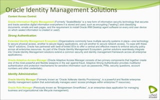 Oracle Identity Management Solutions Content Access Control: Oracle Information Rights Management  (Formerly “SealedMedia” is a new form of information security technology that secures and tracks sensitive digital information everywhere it is stored and used, such as encrypting ("sealing") and classifying documents, emails and web pages, and the requirement to install Oracle IRM Desktop agent software on every end user device on which sealed information is created or used). Strong Authentication: Extended Identity Management Ecosystem  (Organizations commonly have multiple security systems in place—one technology to secure physical access, another to secure legacy applications, and yet another to secure network access. To cope with these "silo'd" solutions, Oracle has partnered with best-of-breed ISVs to offer a central and effective means to enforce security policy across all enterprise resources. As part of the Oracle Identity Management Ecosystem, partner solutions seamlessly integrate into Oracle Identity Management solutions extend a common security and identity management framework across all enterprise applications). Oracle Adaptive Access Manager  (Oracle Adaptive Access Manager consists of two primary components that together create one of the most powerful and flexible weapons in the war against fraud. Adaptive Strong Authenticator provides multifactor authentication and protection mechanisms for sensitive information such as passwords, PINs, security questions, account numbers and other credentials). Identity Administration: Oracle Identity Manager  (Formerly known as “Oracle Xellerate Identity Provisioning”, is a powerful and flexible enterprise identity management system that automatically manages users' access privileges within enterprise IT resources). Oracle Role Manager  (Previously known as “Bridgestream SmartRoles”, is an enterprise-class application for managing business and organizational role lifecycle management). 