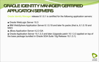 ORACLE IDENTITY MANAGER CERTIFIED APPLICATION SERVERS Oracle Identity Manager  release 9.1.0.1 is certified for the following application servers: ■  Oracle WebLogic Server 10.3 ■  IBM WebSphere Application Server 6.1.0.19 and later fix packs (that is, 6.1.0.19 and later) ■  JBoss Application Server 4.2.3 GA ■  Oracle Application Server 10.1.3.3 and later (Upgrade patch 10.1.3.3 applied on top of the base package bundled in Oracle SOA Suite 10g Release 10.1.3.1) 